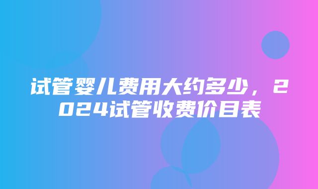 试管婴儿费用大约多少，2024试管收费价目表