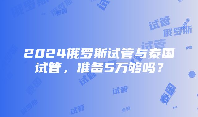 2024俄罗斯试管与泰国试管，准备5万够吗？