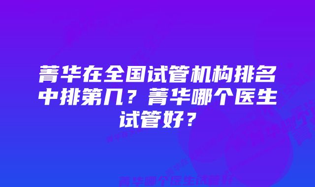 菁华在全国试管机构排名中排第几？菁华哪个医生试管好？