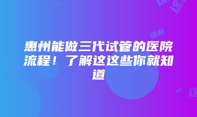 惠州能做三代试管的医院流程！了解这这些你就知道