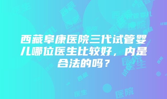 西藏阜康医院三代试管婴儿哪位医生比较好，内是合法的吗？