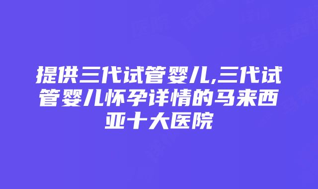 提供三代试管婴儿,三代试管婴儿怀孕详情的马来西亚十大医院