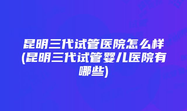 昆明三代试管医院怎么样(昆明三代试管婴儿医院有哪些)