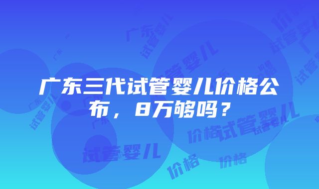 广东三代试管婴儿价格公布，8万够吗？