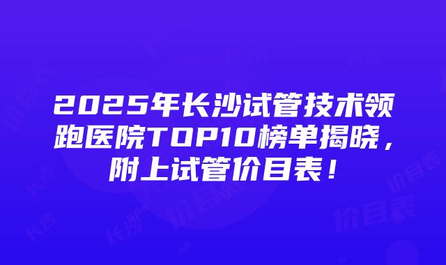 2025年长沙试管技术领跑医院TOP10榜单揭晓，附上试管价目表！