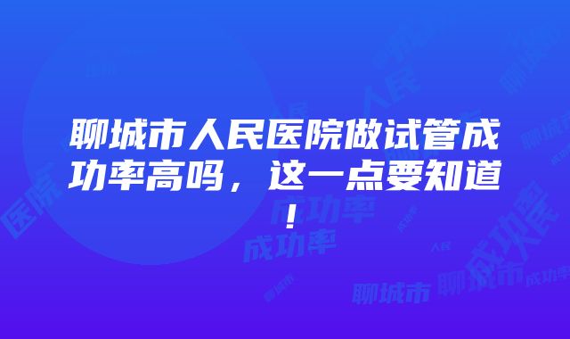 聊城市人民医院做试管成功率高吗，这一点要知道！