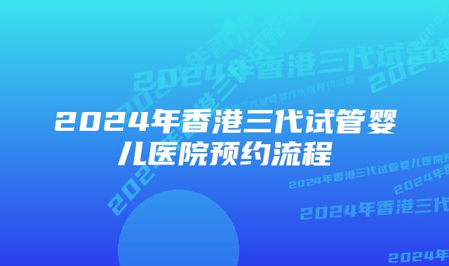 2024年香港三代试管婴儿医院预约流程