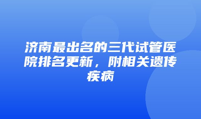 济南最出名的三代试管医院排名更新，附相关遗传疾病