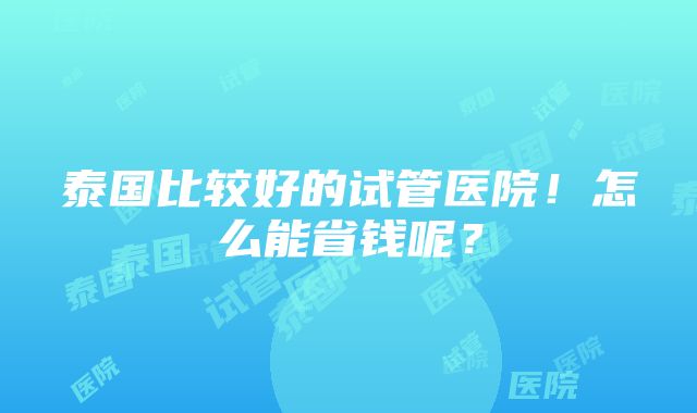 泰国比较好的试管医院！怎么能省钱呢？