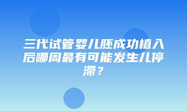 三代试管婴儿胚成功植入后哪周最有可能发生儿停滞？