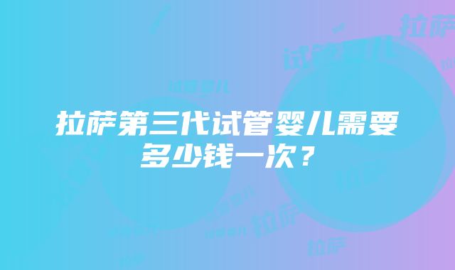 拉萨第三代试管婴儿需要多少钱一次？