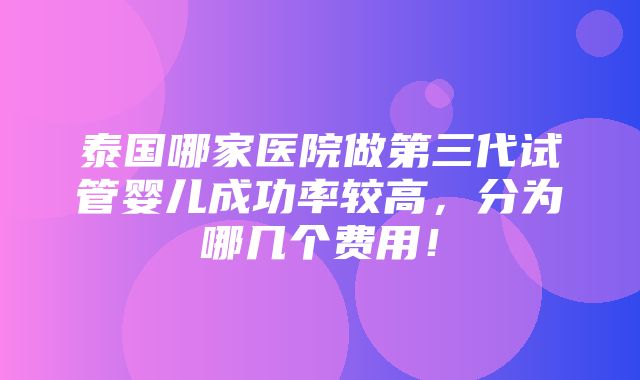 泰国哪家医院做第三代试管婴儿成功率较高，分为哪几个费用！