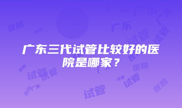 广东三代试管比较好的医院是哪家？