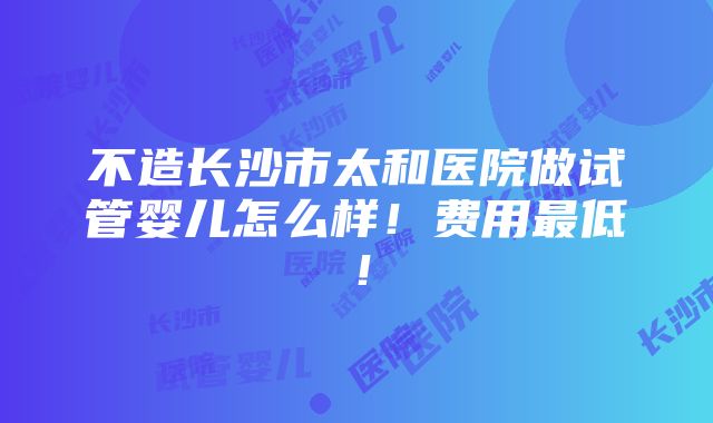 不造长沙市太和医院做试管婴儿怎么样！费用最低！