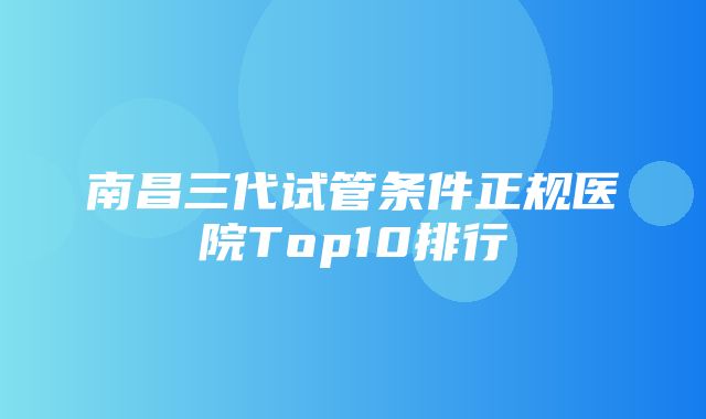 南昌三代试管条件正规医院Top10排行