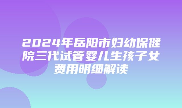 2024年岳阳市妇幼保健院三代试管婴儿生孩子女费用明细解读