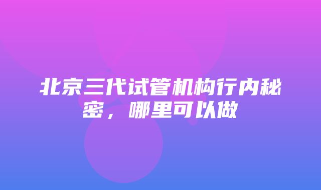 北京三代试管机构行内秘密，哪里可以做