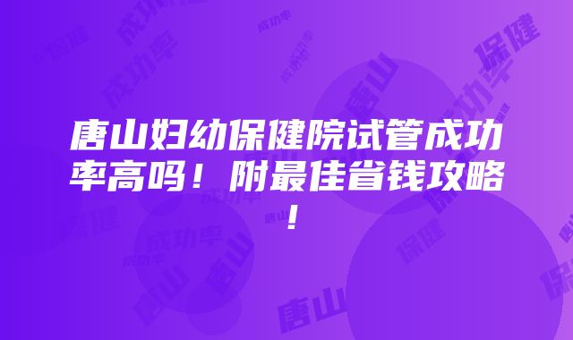 唐山妇幼保健院试管成功率高吗！附最佳省钱攻略！