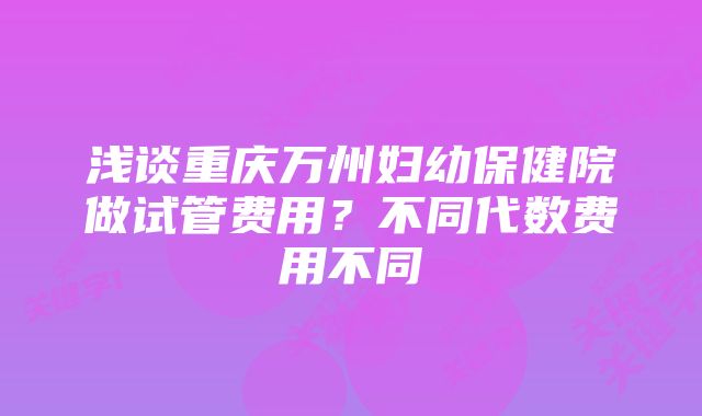 浅谈重庆万州妇幼保健院做试管费用？不同代数费用不同