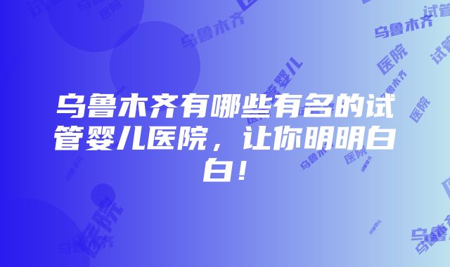 乌鲁木齐有哪些有名的试管婴儿医院，让你明明白白！