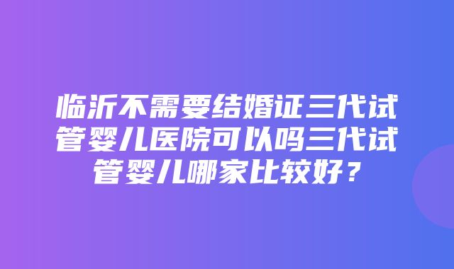 临沂不需要结婚证三代试管婴儿医院可以吗三代试管婴儿哪家比较好？