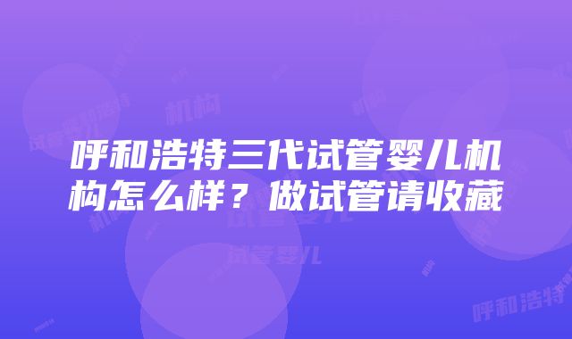 呼和浩特三代试管婴儿机构怎么样？做试管请收藏