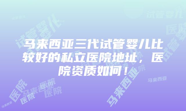 马来西亚三代试管婴儿比较好的私立医院地址，医院资质如何！