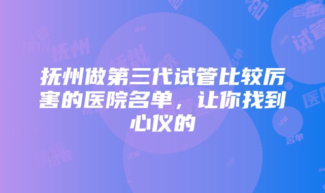 抚州做第三代试管比较厉害的医院名单，让你找到心仪的