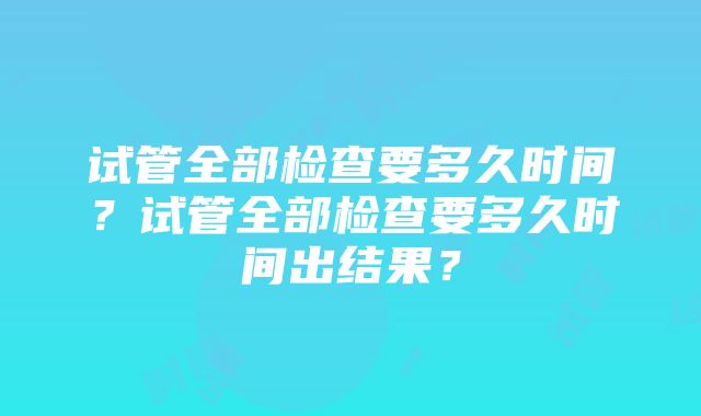 试管全部检查要多久时间？试管全部检查要多久时间出结果？