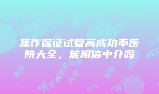 焦作保证试管高成功率医院大全，能相信中介吗