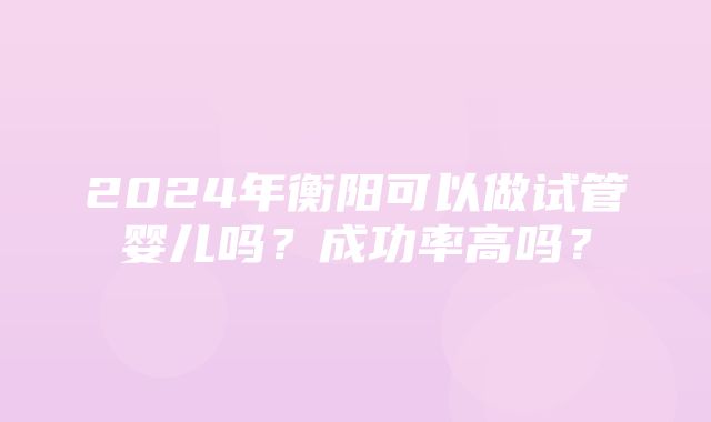 2024年衡阳可以做试管婴儿吗？成功率高吗？