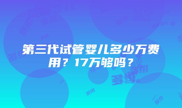 第三代试管婴儿多少万费用？17万够吗？