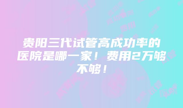 贵阳三代试管高成功率的医院是哪一家！费用2万够不够！