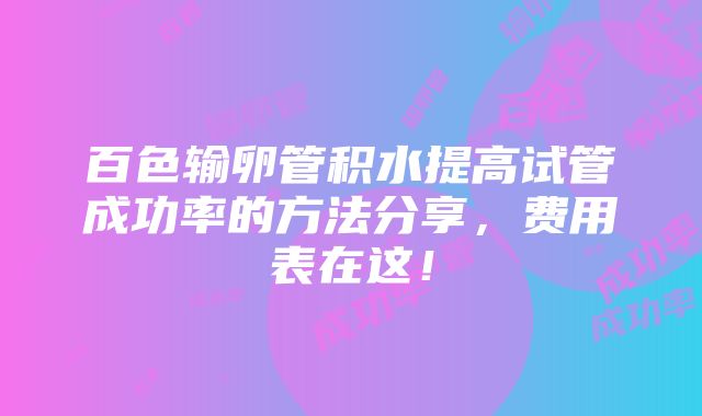 百色输卵管积水提高试管成功率的方法分享，费用表在这！