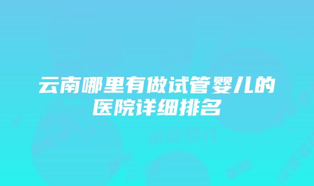 云南哪里有做试管婴儿的医院详细排名