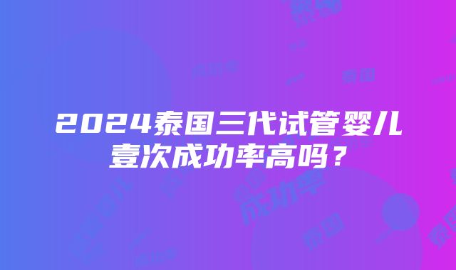 2024泰国三代试管婴儿壹次成功率高吗？