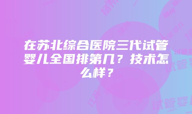 在苏北综合医院三代试管婴儿全国排第几？技术怎么样？