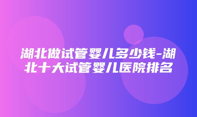 湖北做试管婴儿多少钱-湖北十大试管婴儿医院排名