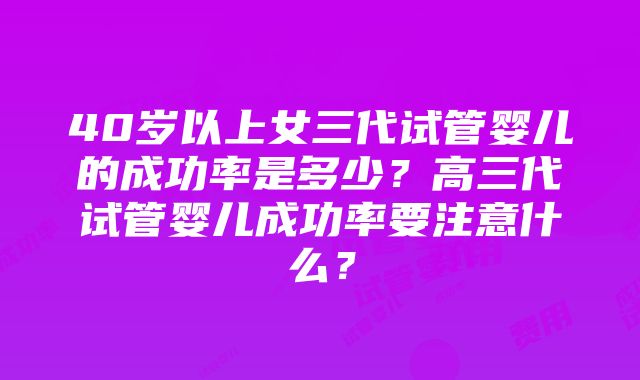 40岁以上女三代试管婴儿的成功率是多少？高三代试管婴儿成功率要注意什么？