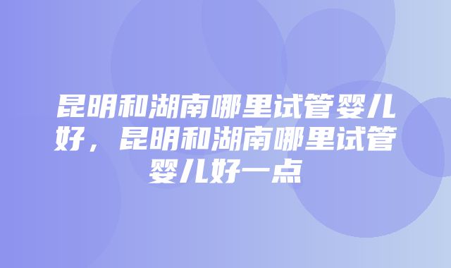 昆明和湖南哪里试管婴儿好，昆明和湖南哪里试管婴儿好一点