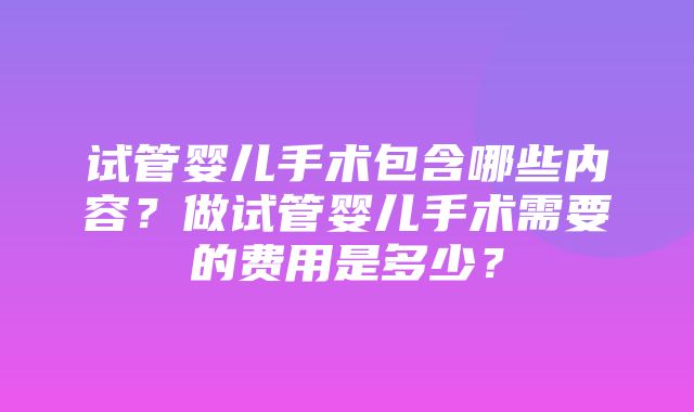 试管婴儿手术包含哪些内容？做试管婴儿手术需要的费用是多少？