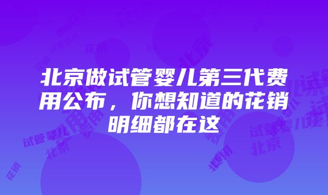 北京做试管婴儿第三代费用公布，你想知道的花销明细都在这