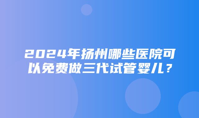 2024年扬州哪些医院可以免费做三代试管婴儿？