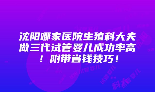 沈阳哪家医院生殖科大夫做三代试管婴儿成功率高！附带省钱技巧！