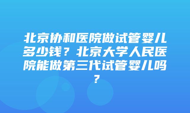 北京协和医院做试管婴儿多少钱？北京大学人民医院能做第三代试管婴儿吗？