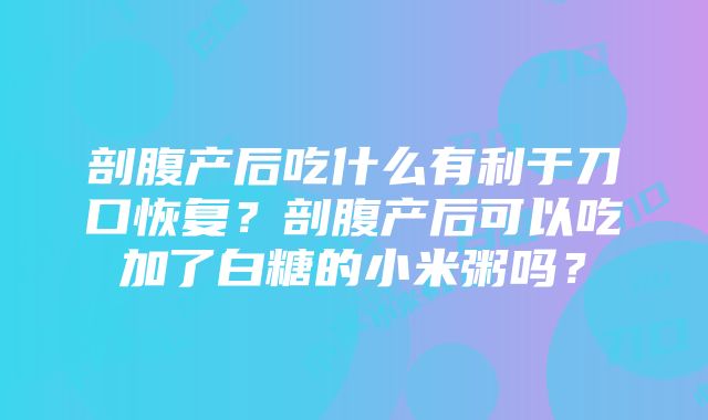 剖腹产后吃什么有利于刀口恢复？剖腹产后可以吃加了白糖的小米粥吗？