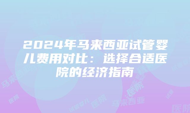 2024年马来西亚试管婴儿费用对比：选择合适医院的经济指南