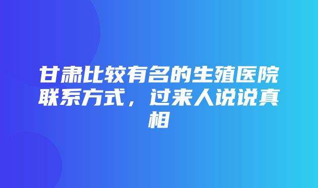 甘肃比较有名的生殖医院联系方式，过来人说说真相