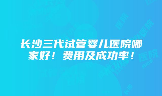 长沙三代试管婴儿医院哪家好！费用及成功率！