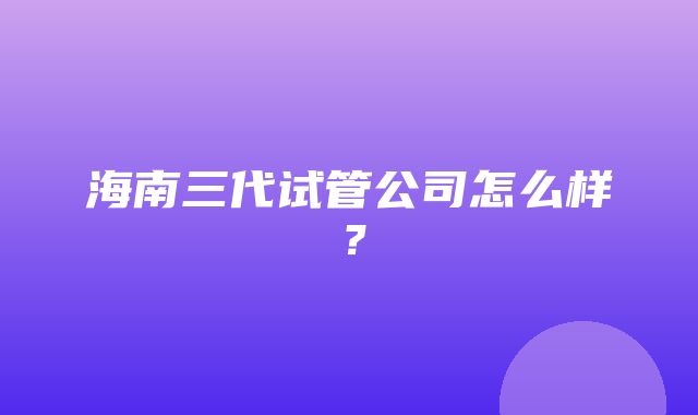 海南三代试管公司怎么样？